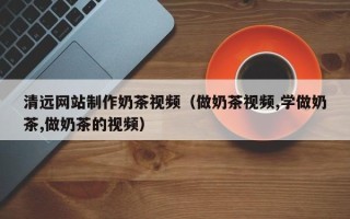 张家口清远网站制作奶茶视频（做奶茶视频,学做奶茶,做奶茶的视频）