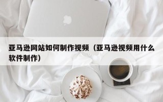 张家口亚马逊网站如何制作视频（亚马逊视频用什么软件制作）