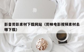 张家口影音剪影素材下载网站（剪映电影视频素材去哪下载）